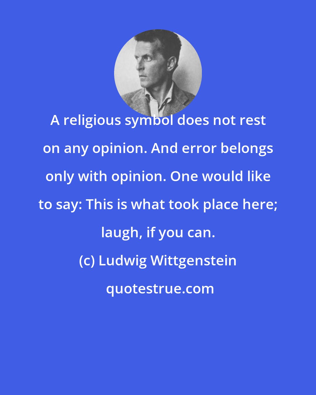 Ludwig Wittgenstein: A religious symbol does not rest on any opinion. And error belongs only with opinion. One would like to say: This is what took place here; laugh, if you can.