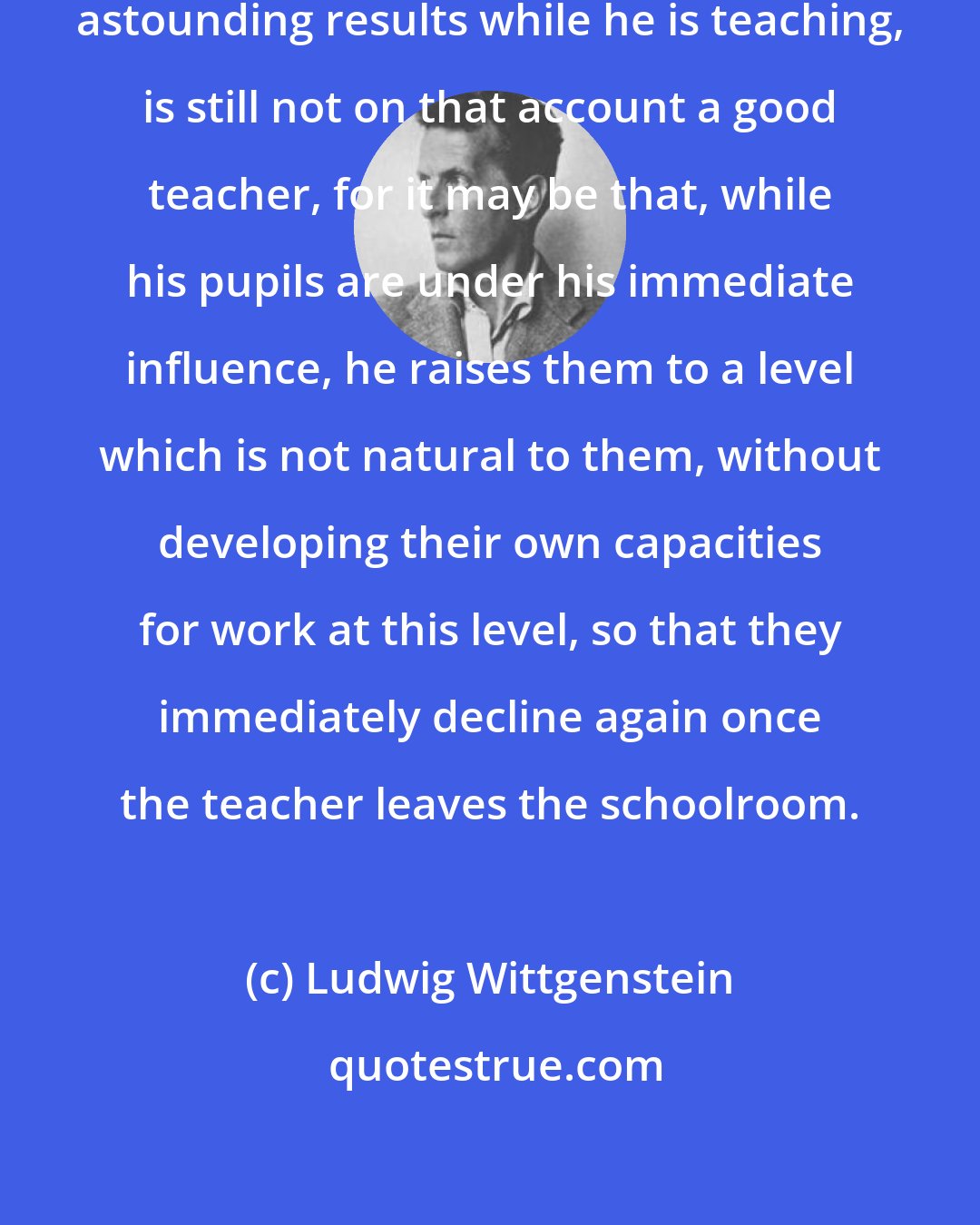 Ludwig Wittgenstein: A teacher who can show good, or indeed astounding results while he is teaching, is still not on that account a good teacher, for it may be that, while his pupils are under his immediate influence, he raises them to a level which is not natural to them, without developing their own capacities for work at this level, so that they immediately decline again once the teacher leaves the schoolroom.