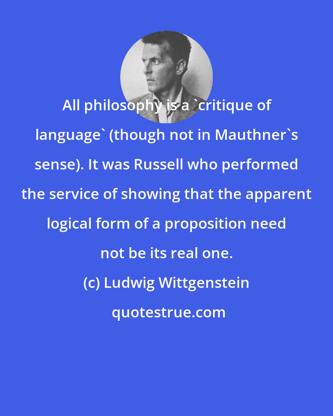 Ludwig Wittgenstein: All philosophy is a 'critique of language' (though not in Mauthner's sense). It was Russell who performed the service of showing that the apparent logical form of a proposition need not be its real one.