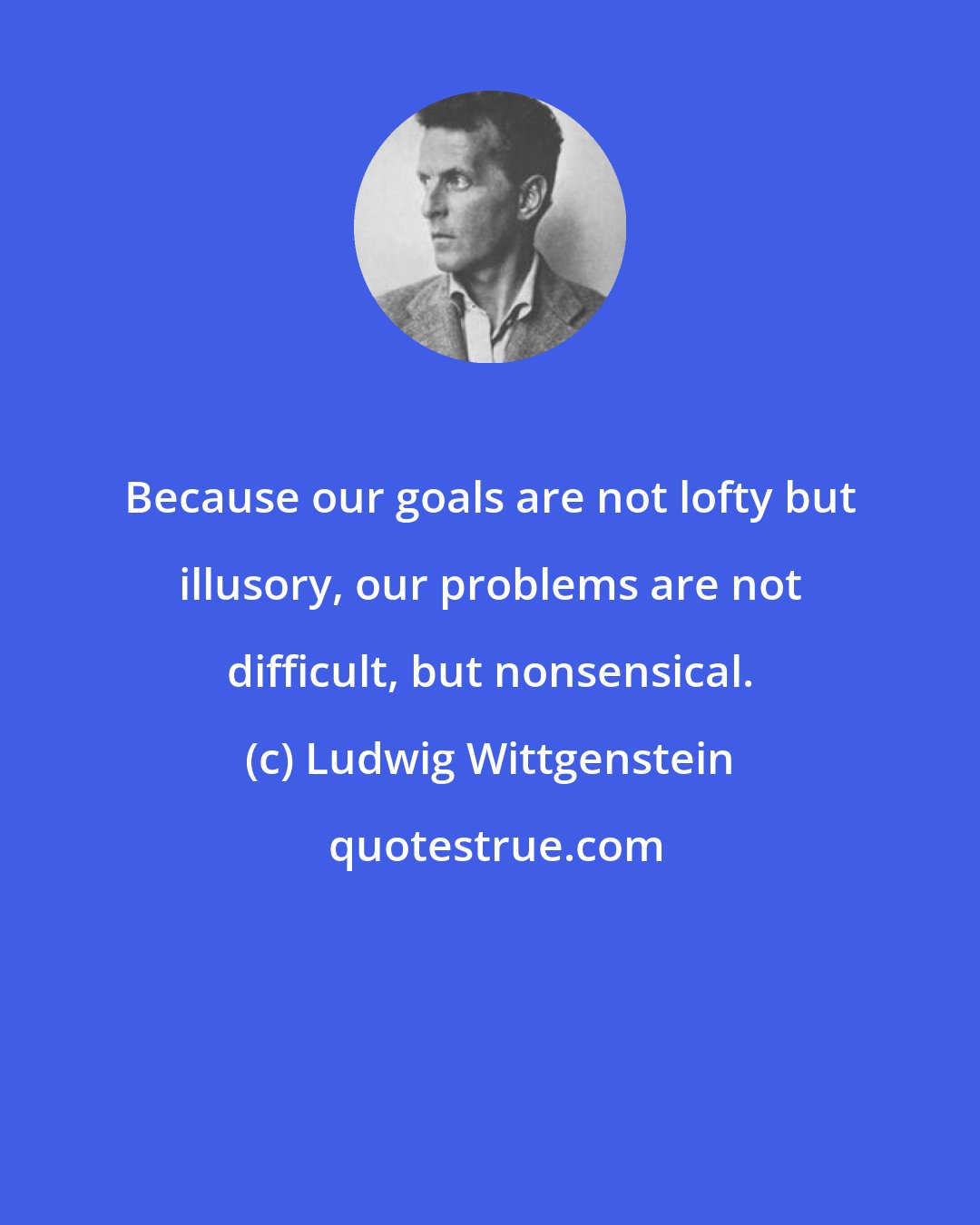 Ludwig Wittgenstein: Because our goals are not lofty but illusory, our problems are not difficult, but nonsensical.