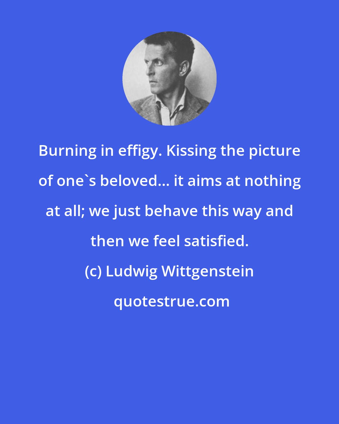 Ludwig Wittgenstein: Burning in effigy. Kissing the picture of one's beloved... it aims at nothing at all; we just behave this way and then we feel satisfied.