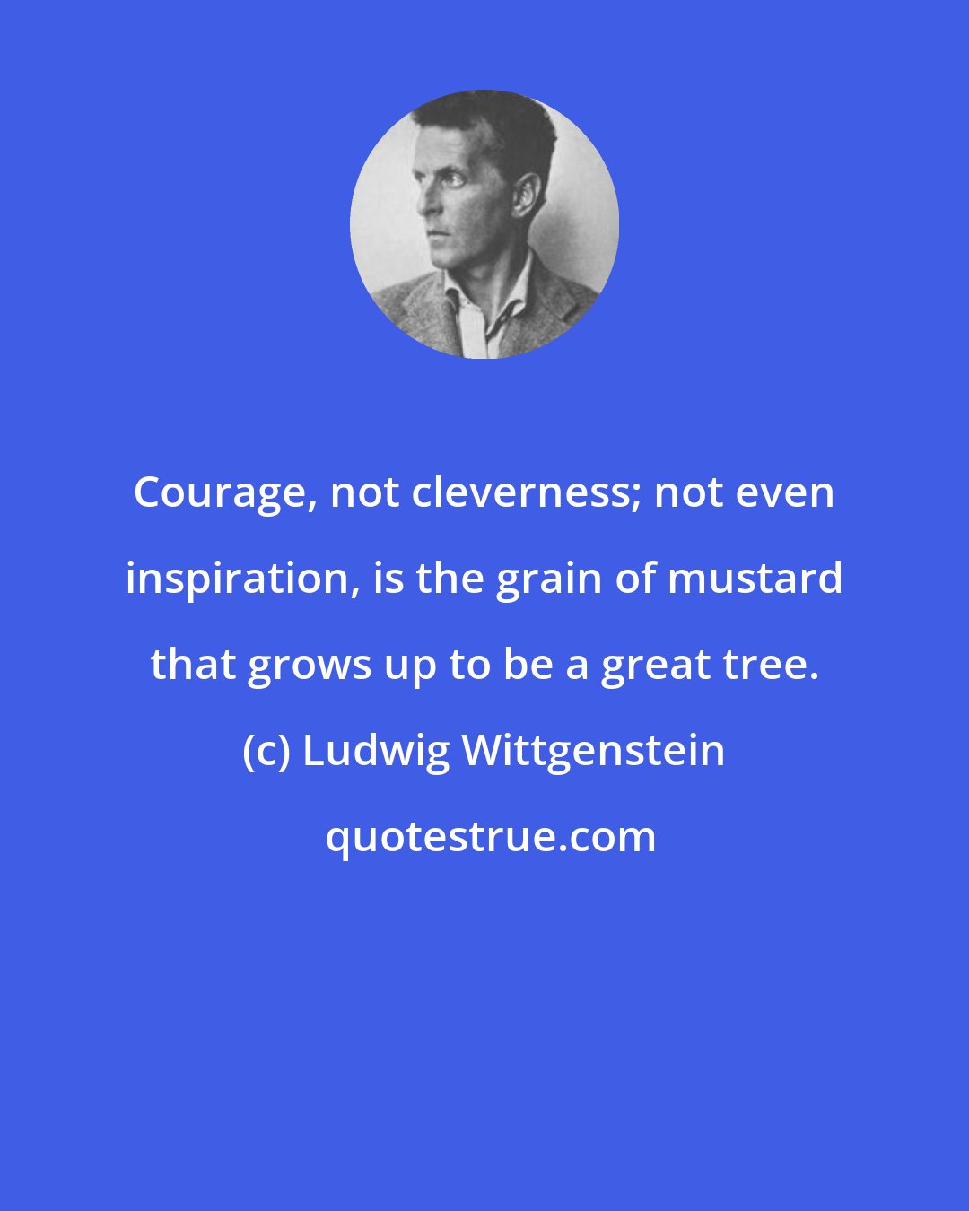 Ludwig Wittgenstein: Courage, not cleverness; not even inspiration, is the grain of mustard that grows up to be a great tree.