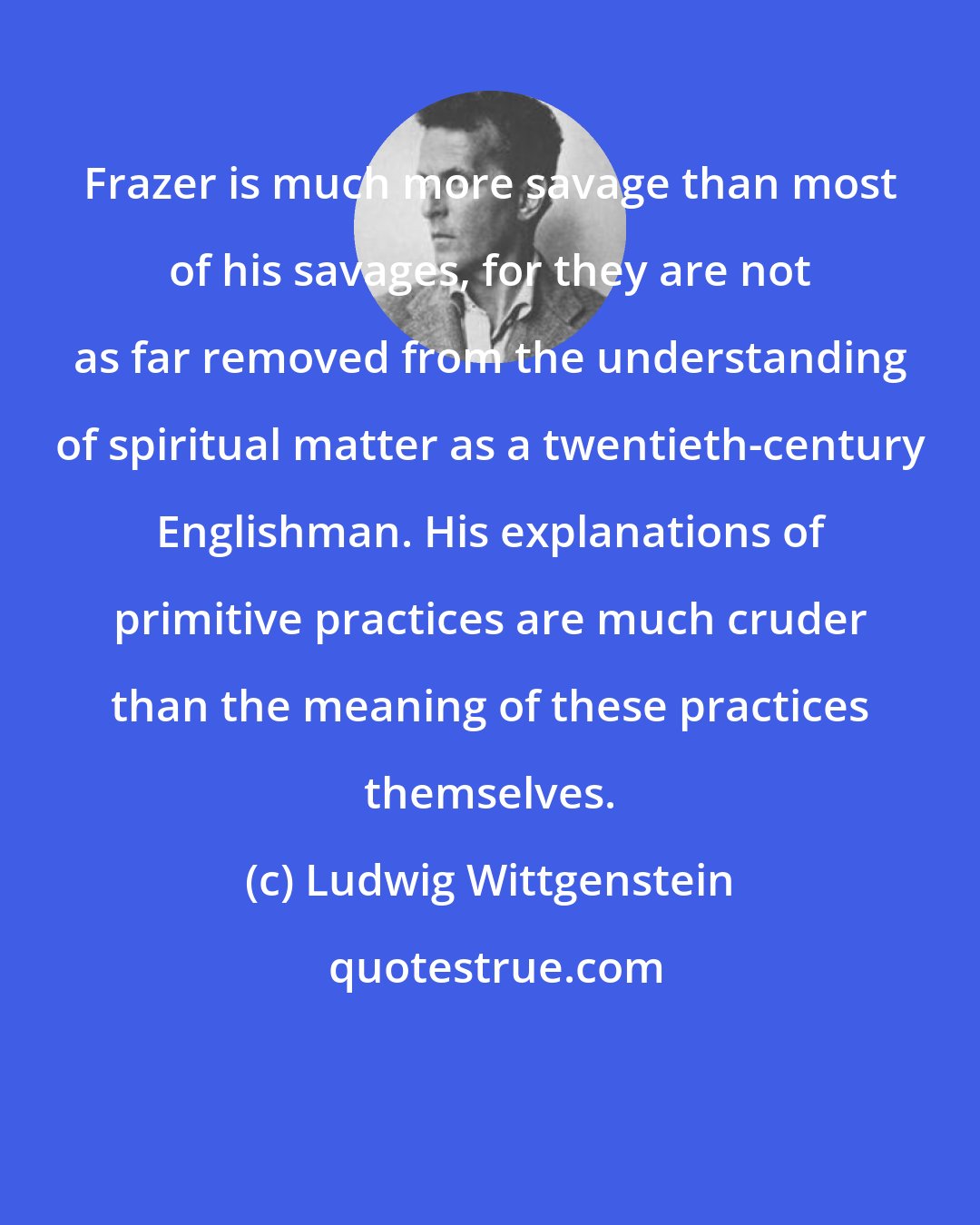 Ludwig Wittgenstein: Frazer is much more savage than most of his savages, for they are not as far removed from the understanding of spiritual matter as a twentieth-century Englishman. His explanations of primitive practices are much cruder than the meaning of these practices themselves.