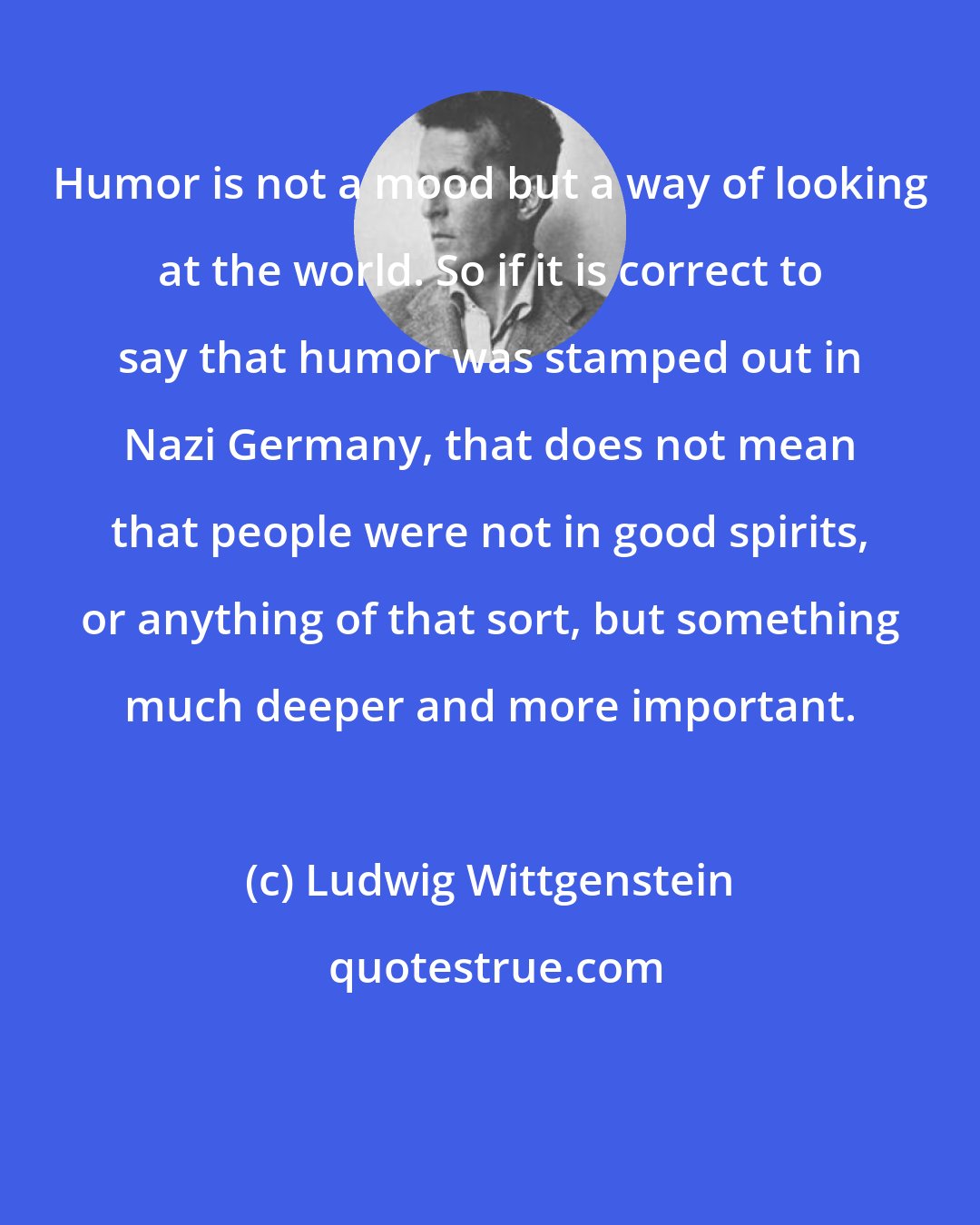 Ludwig Wittgenstein: Humor is not a mood but a way of looking at the world. So if it is correct to say that humor was stamped out in Nazi Germany, that does not mean that people were not in good spirits, or anything of that sort, but something much deeper and more important.