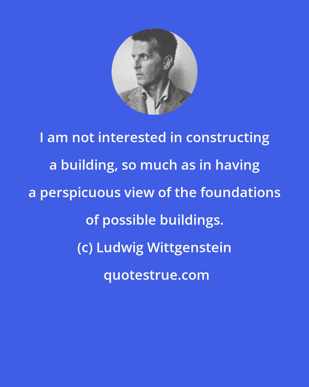 Ludwig Wittgenstein: I am not interested in constructing a building, so much as in having a perspicuous view of the foundations of possible buildings.