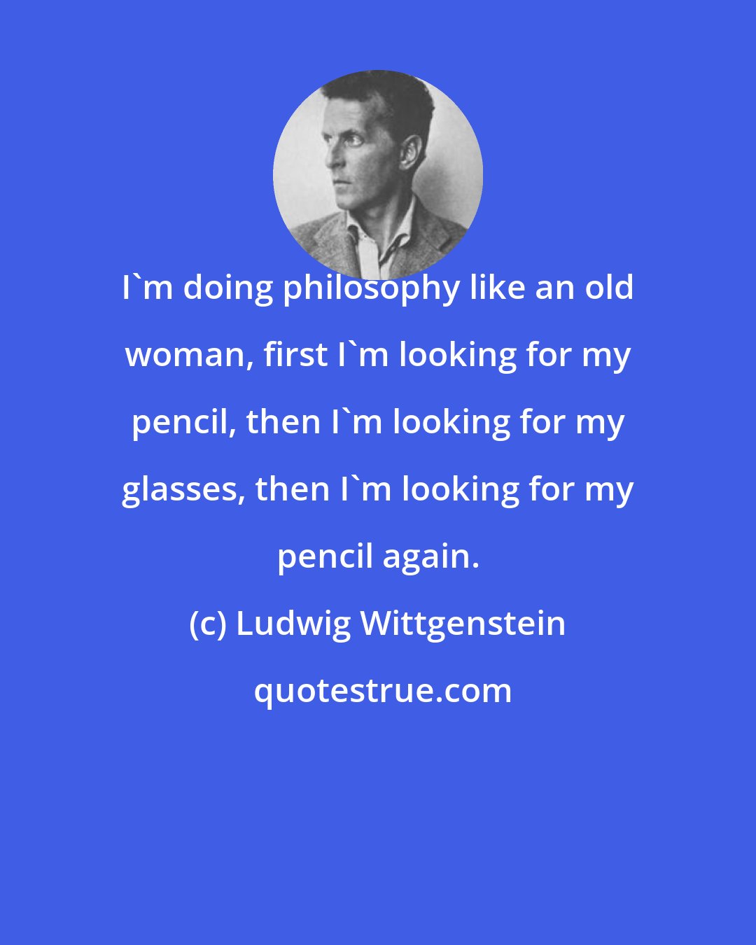 Ludwig Wittgenstein: I'm doing philosophy like an old woman, first I'm looking for my pencil, then I'm looking for my glasses, then I'm looking for my pencil again.