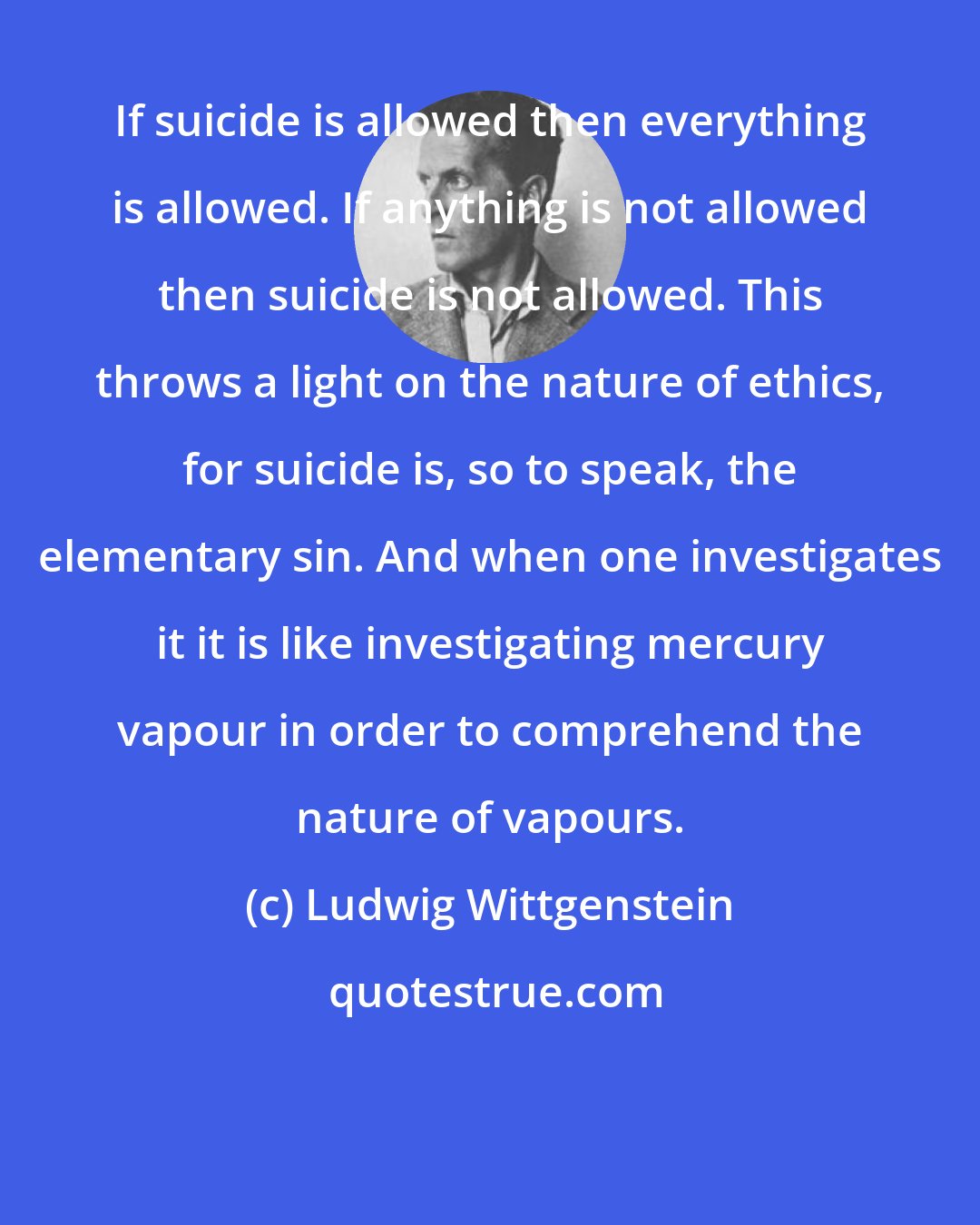 Ludwig Wittgenstein: If suicide is allowed then everything is allowed. If anything is not allowed then suicide is not allowed. This throws a light on the nature of ethics, for suicide is, so to speak, the elementary sin. And when one investigates it it is like investigating mercury vapour in order to comprehend the nature of vapours.