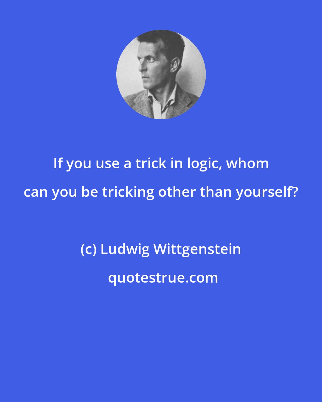 Ludwig Wittgenstein: If you use a trick in logic, whom can you be tricking other than yourself?