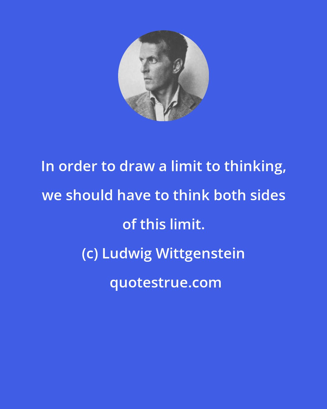 Ludwig Wittgenstein: In order to draw a limit to thinking, we should have to think both sides of this limit.