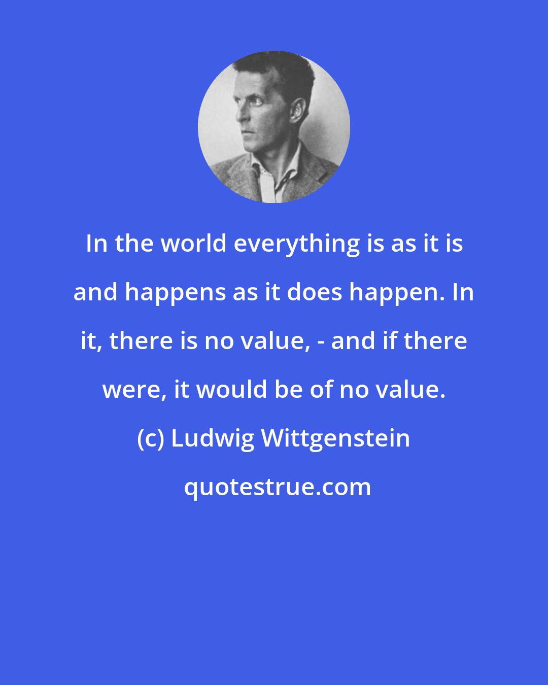 Ludwig Wittgenstein: In the world everything is as it is and happens as it does happen. In it, there is no value, - and if there were, it would be of no value.