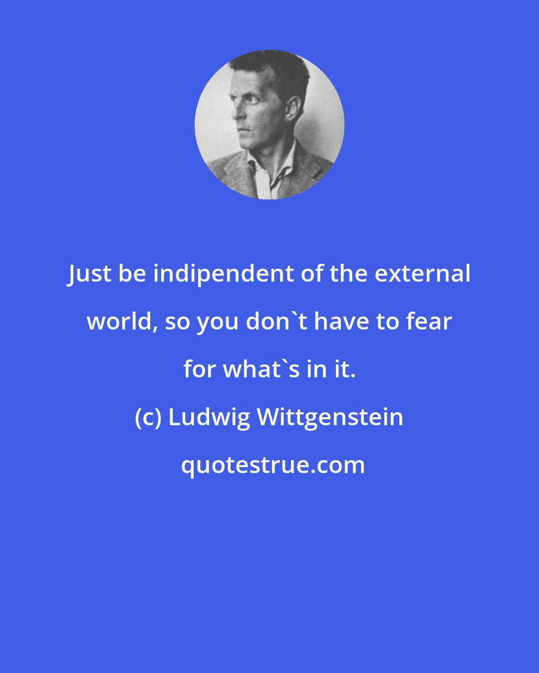 Ludwig Wittgenstein: Just be indipendent of the external world, so you don't have to fear for what's in it.