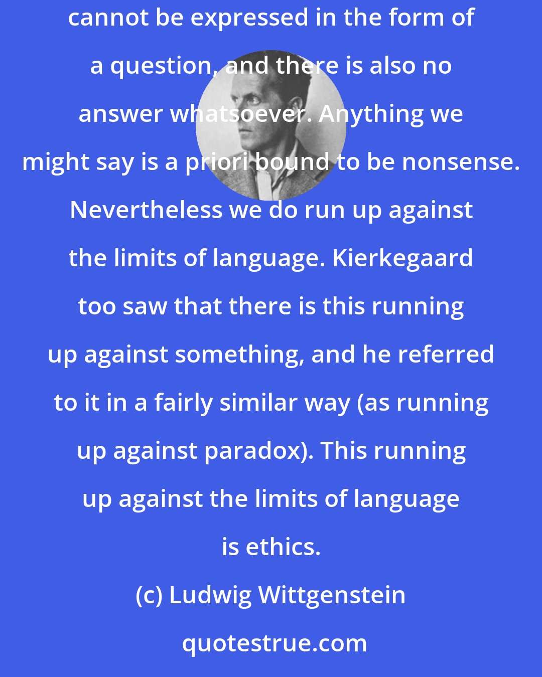 Ludwig Wittgenstein: Man feels the urge to run up against the limits of language. Think for example of the astonishment that anything at all exists. This astonishment cannot be expressed in the form of a question, and there is also no answer whatsoever. Anything we might say is a priori bound to be nonsense. Nevertheless we do run up against the limits of language. Kierkegaard too saw that there is this running up against something, and he referred to it in a fairly similar way (as running up against paradox). This running up against the limits of language is ethics.