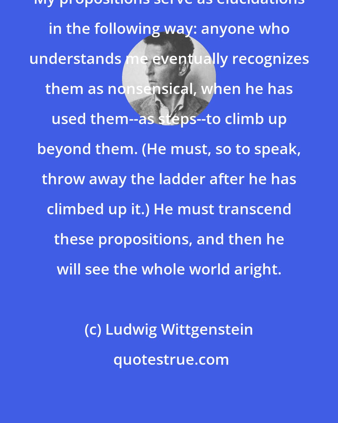 Ludwig Wittgenstein: My propositions serve as elucidations in the following way: anyone who understands me eventually recognizes them as nonsensical, when he has used them--as steps--to climb up beyond them. (He must, so to speak, throw away the ladder after he has climbed up it.) He must transcend these propositions, and then he will see the whole world aright.