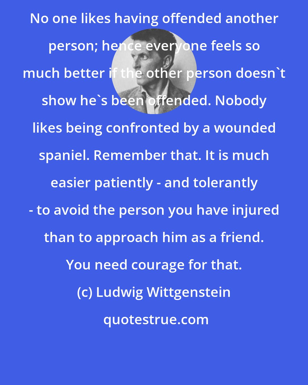 Ludwig Wittgenstein: No one likes having offended another person; hence everyone feels so much better if the other person doesn't show he's been offended. Nobody likes being confronted by a wounded spaniel. Remember that. It is much easier patiently - and tolerantly - to avoid the person you have injured than to approach him as a friend. You need courage for that.