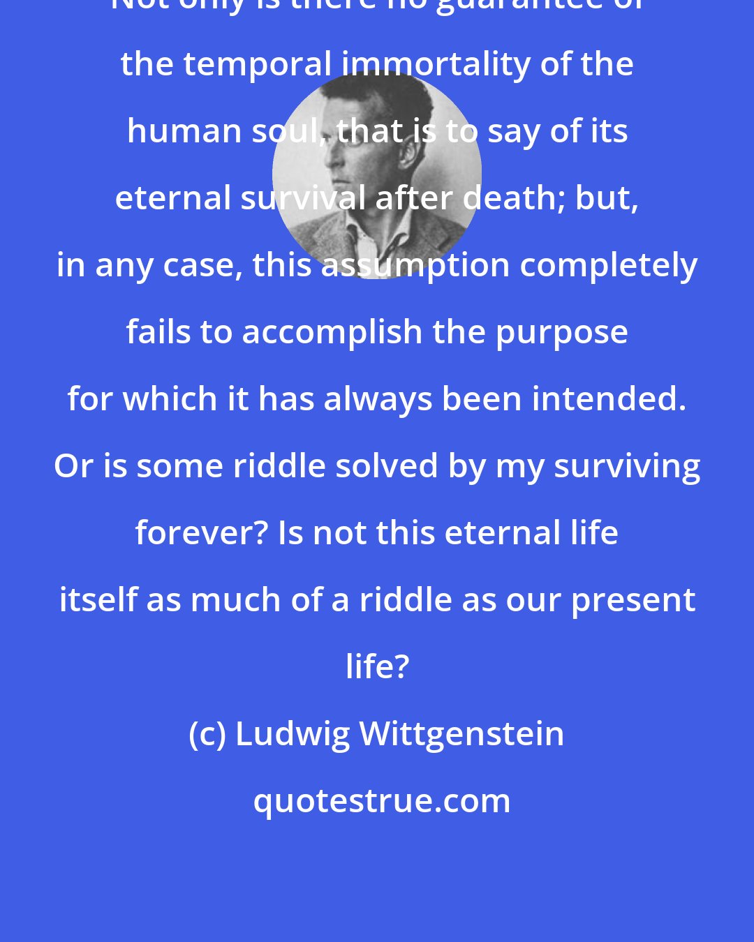 Ludwig Wittgenstein: Not only is there no guarantee of the temporal immortality of the human soul, that is to say of its eternal survival after death; but, in any case, this assumption completely fails to accomplish the purpose for which it has always been intended. Or is some riddle solved by my surviving forever? Is not this eternal life itself as much of a riddle as our present life?