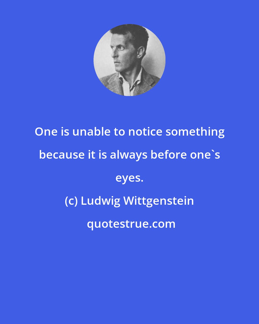 Ludwig Wittgenstein: One is unable to notice something because it is always before one's eyes.