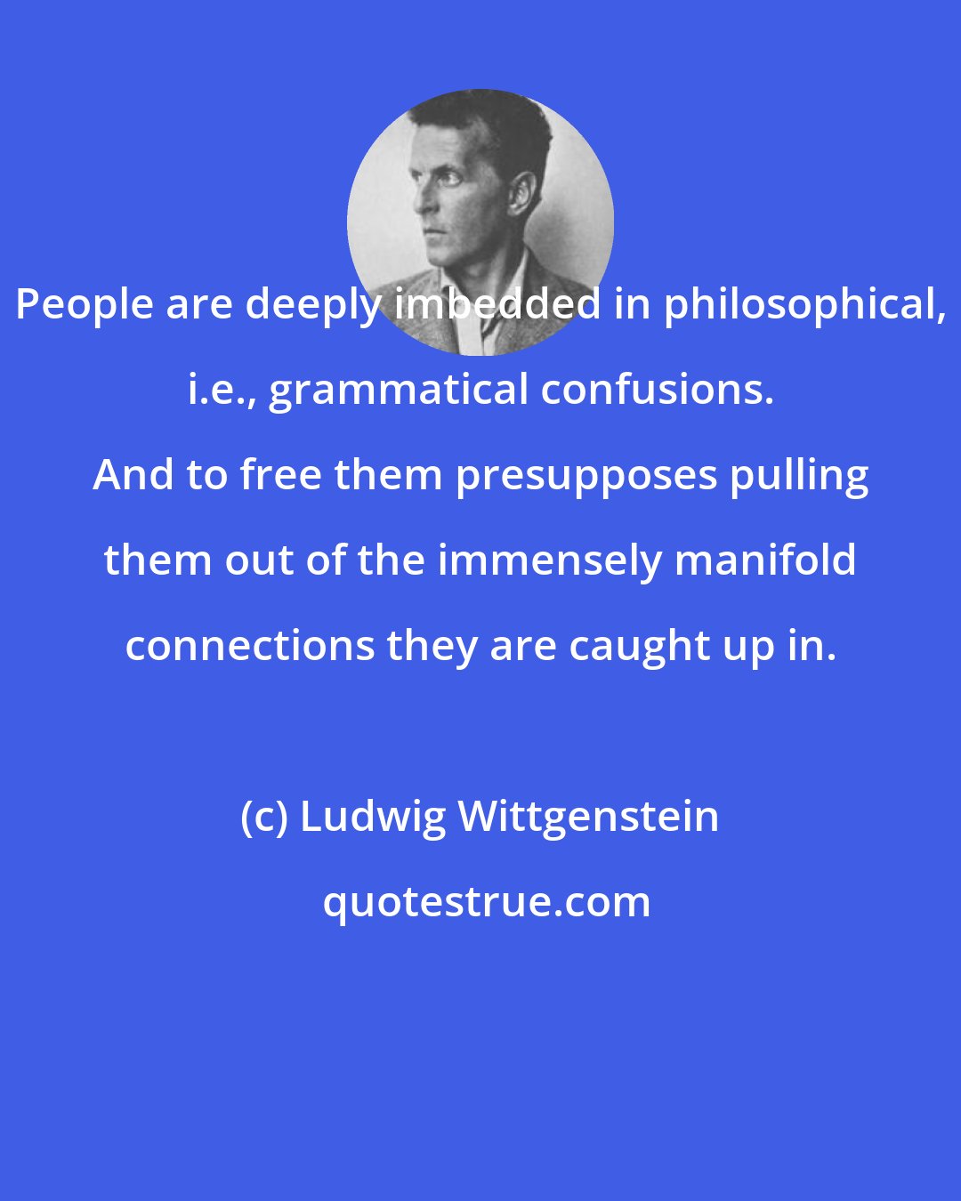 Ludwig Wittgenstein: People are deeply imbedded in philosophical, i.e., grammatical confusions. And to free them presupposes pulling them out of the immensely manifold connections they are caught up in.