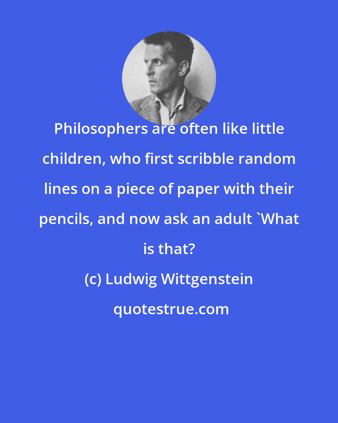 Ludwig Wittgenstein: Philosophers are often like little children, who first scribble random lines on a piece of paper with their pencils, and now ask an adult 'What is that?