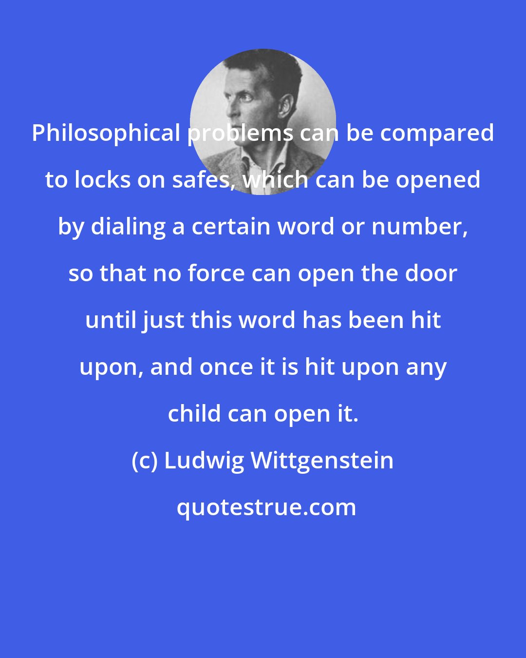 Ludwig Wittgenstein: Philosophical problems can be compared to locks on safes, which can be opened by dialing a certain word or number, so that no force can open the door until just this word has been hit upon, and once it is hit upon any child can open it.