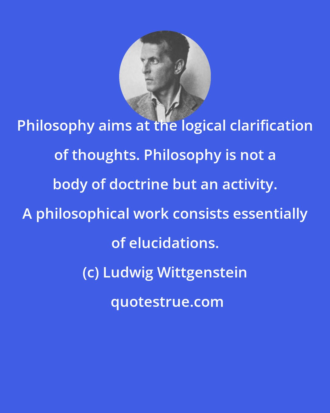 Ludwig Wittgenstein: Philosophy aims at the logical clarification of thoughts. Philosophy is not a body of doctrine but an activity. A philosophical work consists essentially of elucidations.