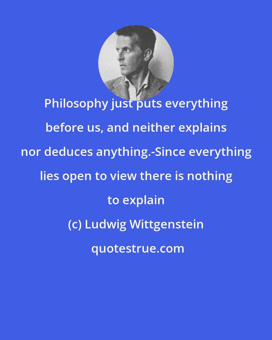 Ludwig Wittgenstein: Philosophy just puts everything before us, and neither explains nor deduces anything.-Since everything lies open to view there is nothing to explain