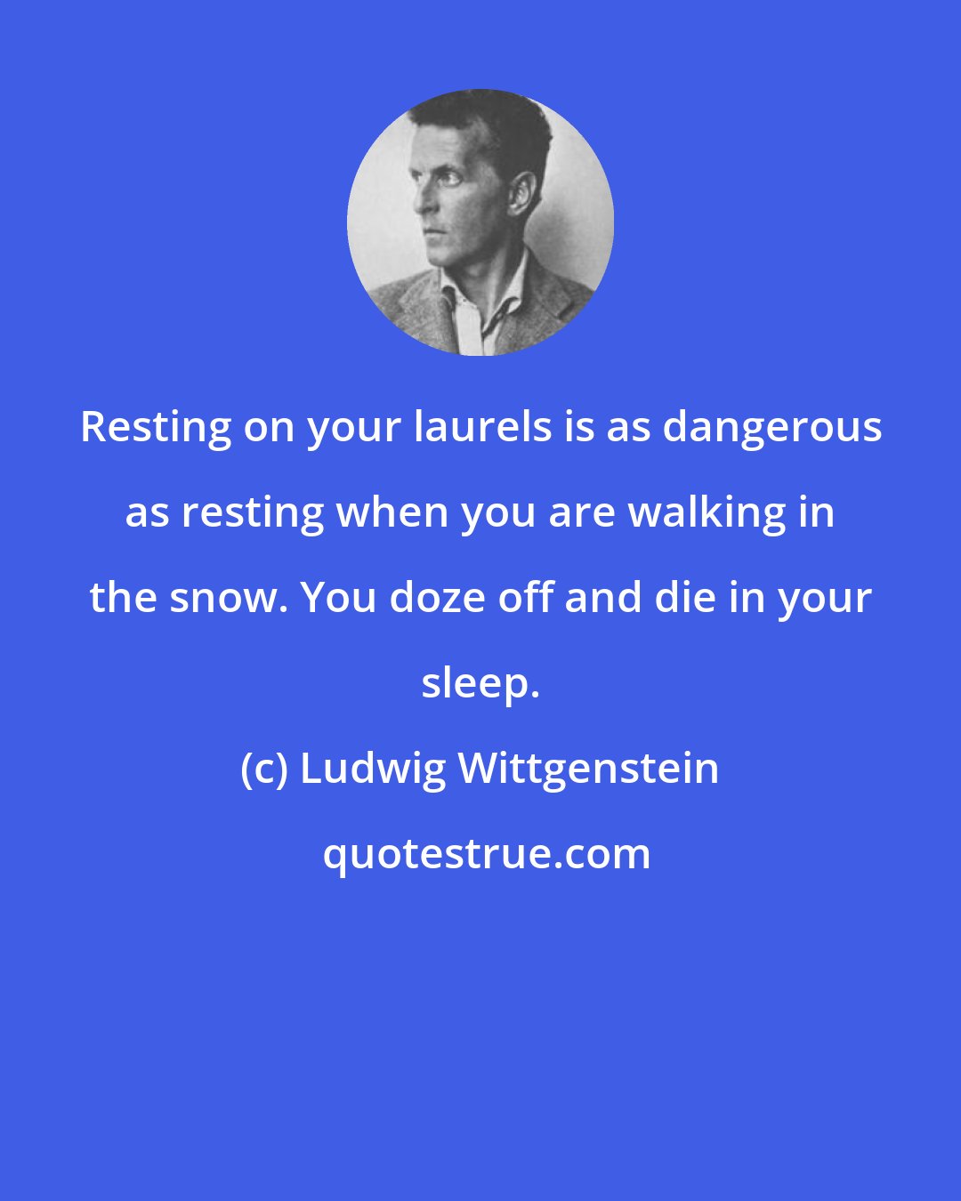 Ludwig Wittgenstein: Resting on your laurels is as dangerous as resting when you are walking in the snow. You doze off and die in your sleep.