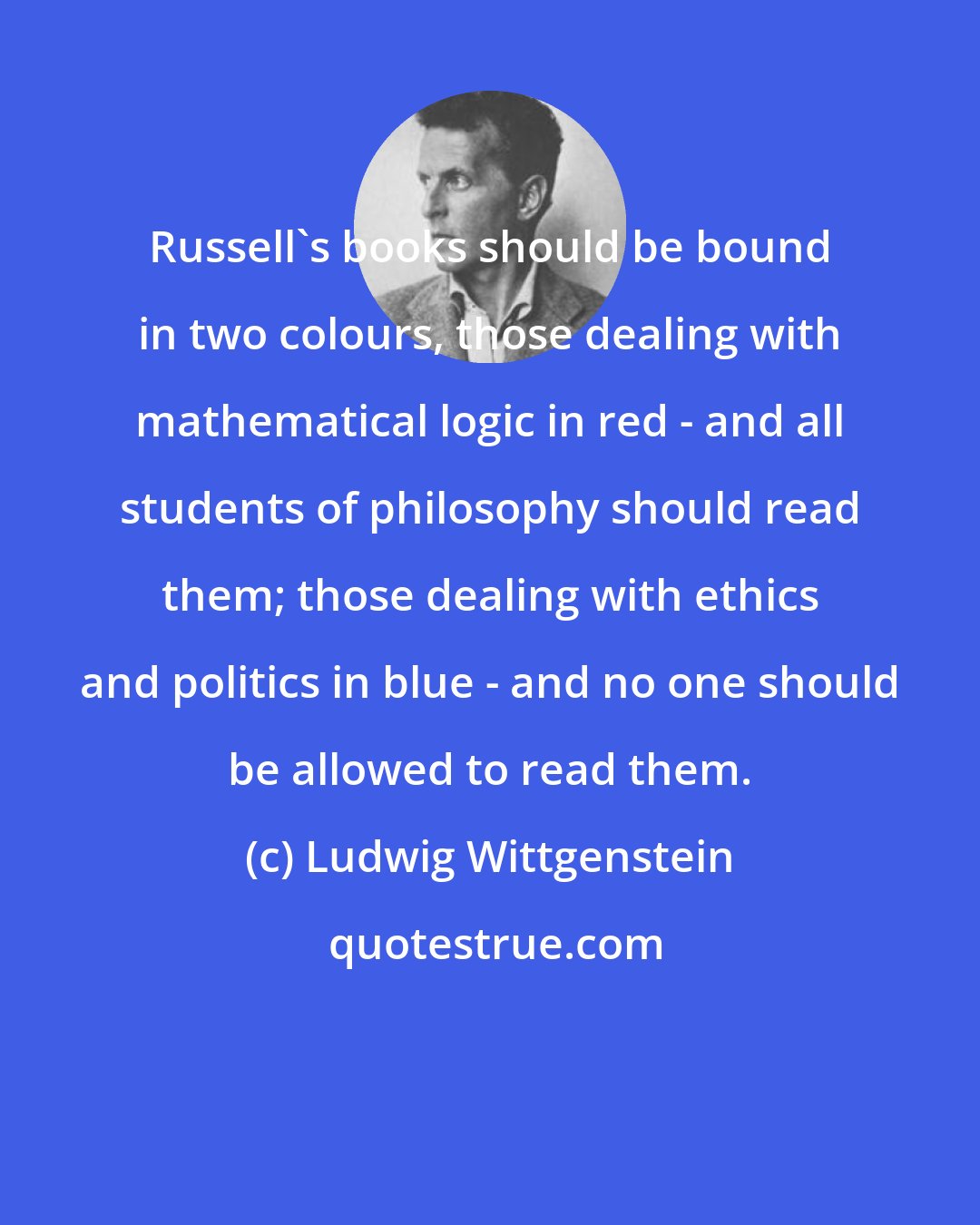 Ludwig Wittgenstein: Russell's books should be bound in two colours, those dealing with mathematical logic in red - and all students of philosophy should read them; those dealing with ethics and politics in blue - and no one should be allowed to read them.