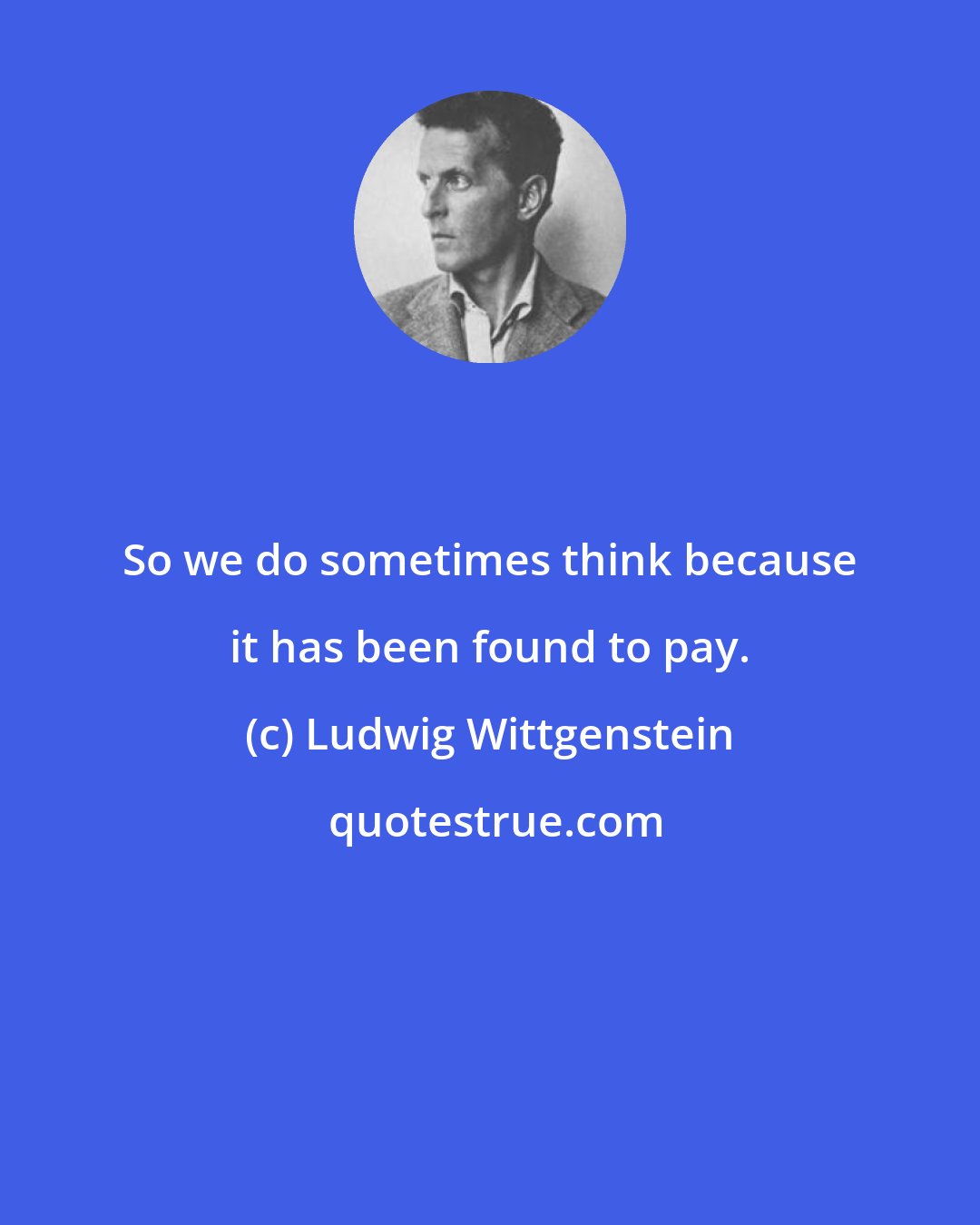 Ludwig Wittgenstein: So we do sometimes think because it has been found to pay.