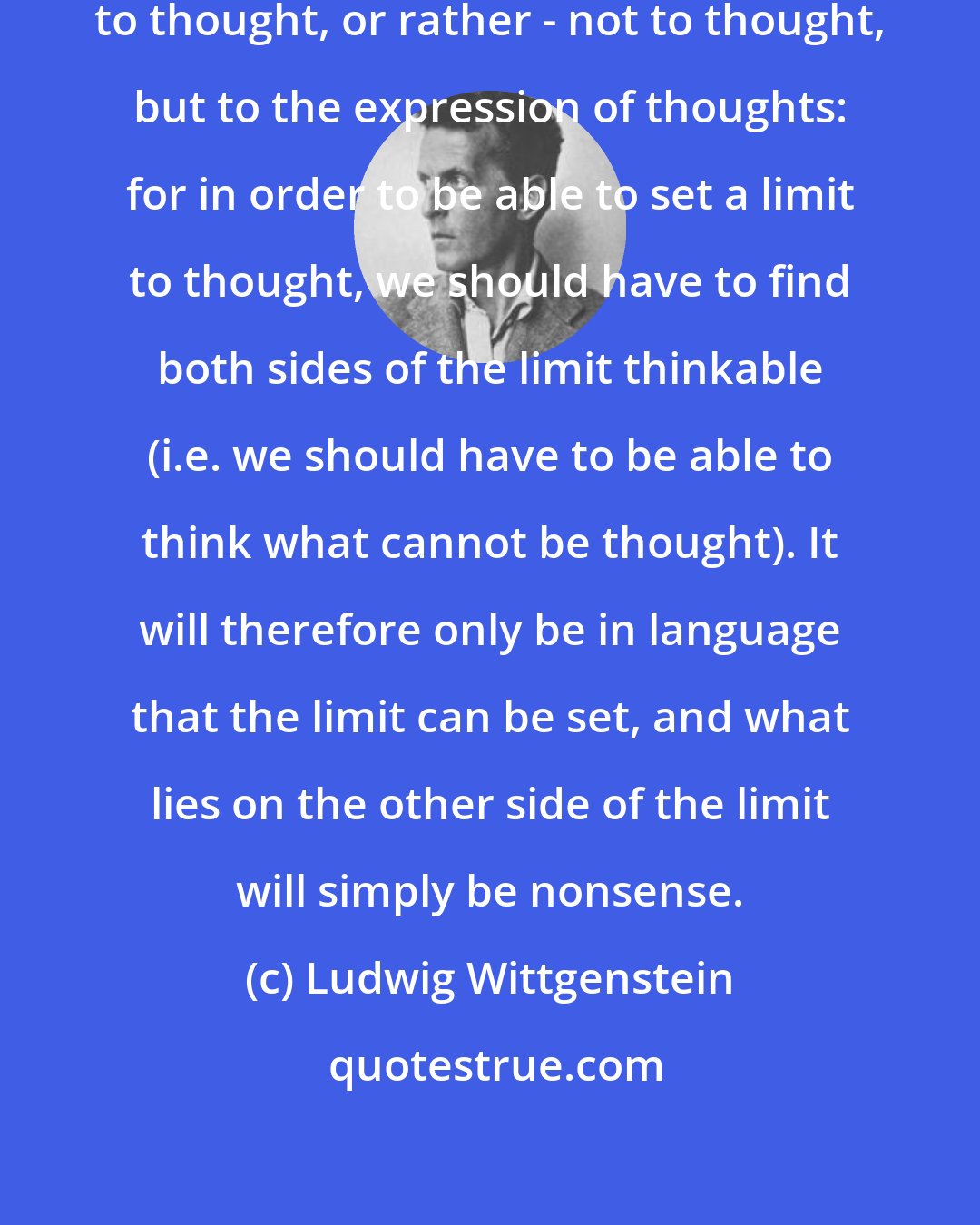 Ludwig Wittgenstein: The aim of the book is to set a limit to thought, or rather - not to thought, but to the expression of thoughts: for in order to be able to set a limit to thought, we should have to find both sides of the limit thinkable (i.e. we should have to be able to think what cannot be thought). It will therefore only be in language that the limit can be set, and what lies on the other side of the limit will simply be nonsense.