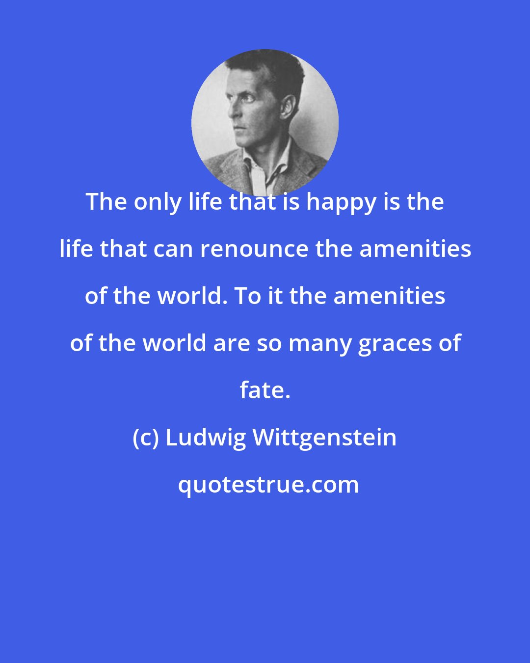 Ludwig Wittgenstein: The only life that is happy is the life that can renounce the amenities of the world. To it the amenities of the world are so many graces of fate.