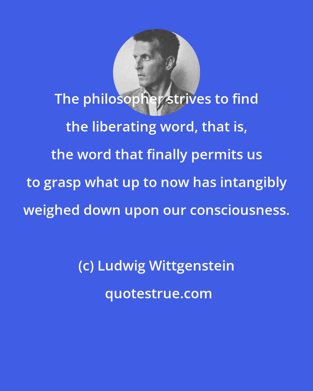 Ludwig Wittgenstein: The philosopher strives to find the liberating word, that is, the word that finally permits us to grasp what up to now has intangibly weighed down upon our consciousness.