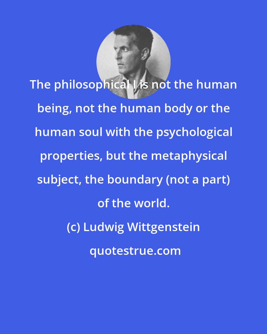 Ludwig Wittgenstein: The philosophical I is not the human being, not the human body or the human soul with the psychological properties, but the metaphysical subject, the boundary (not a part) of the world.