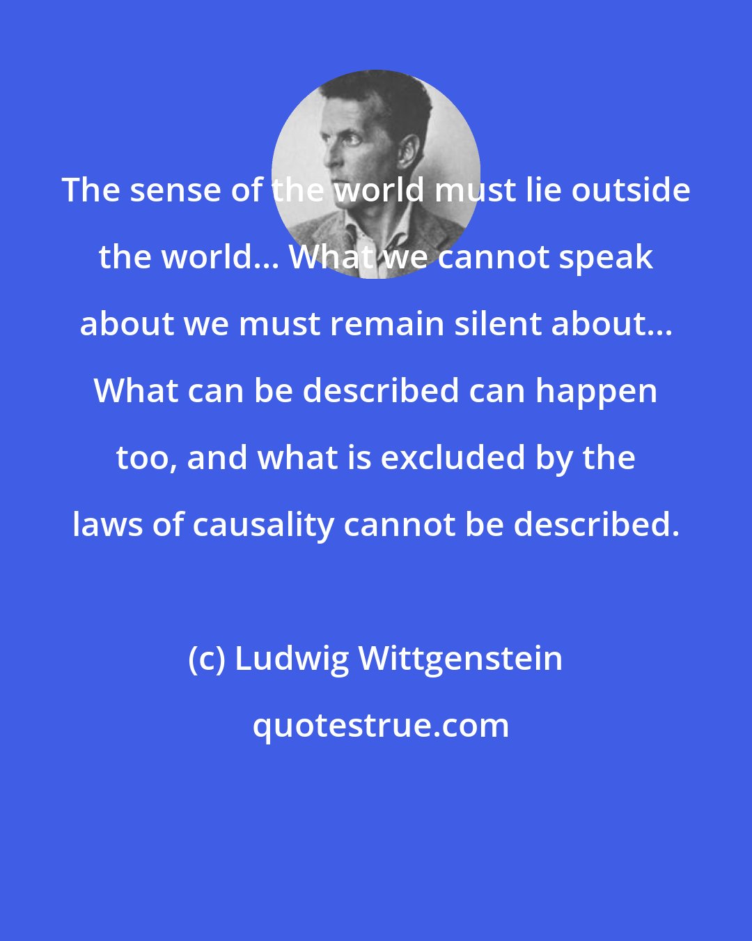 Ludwig Wittgenstein: The sense of the world must lie outside the world... What we cannot speak about we must remain silent about... What can be described can happen too, and what is excluded by the laws of causality cannot be described.