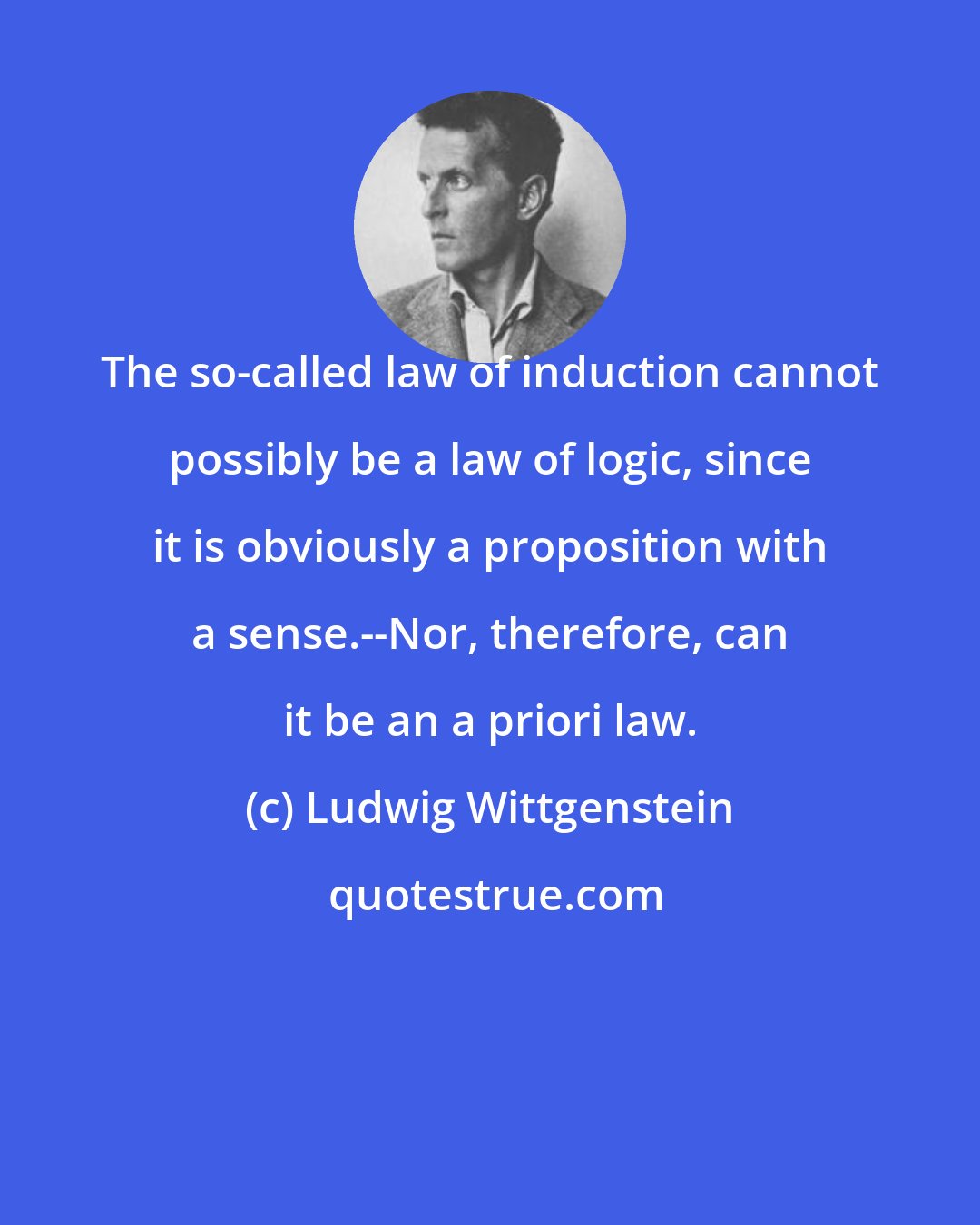 Ludwig Wittgenstein: The so-called law of induction cannot possibly be a law of logic, since it is obviously a proposition with a sense.--Nor, therefore, can it be an a priori law.