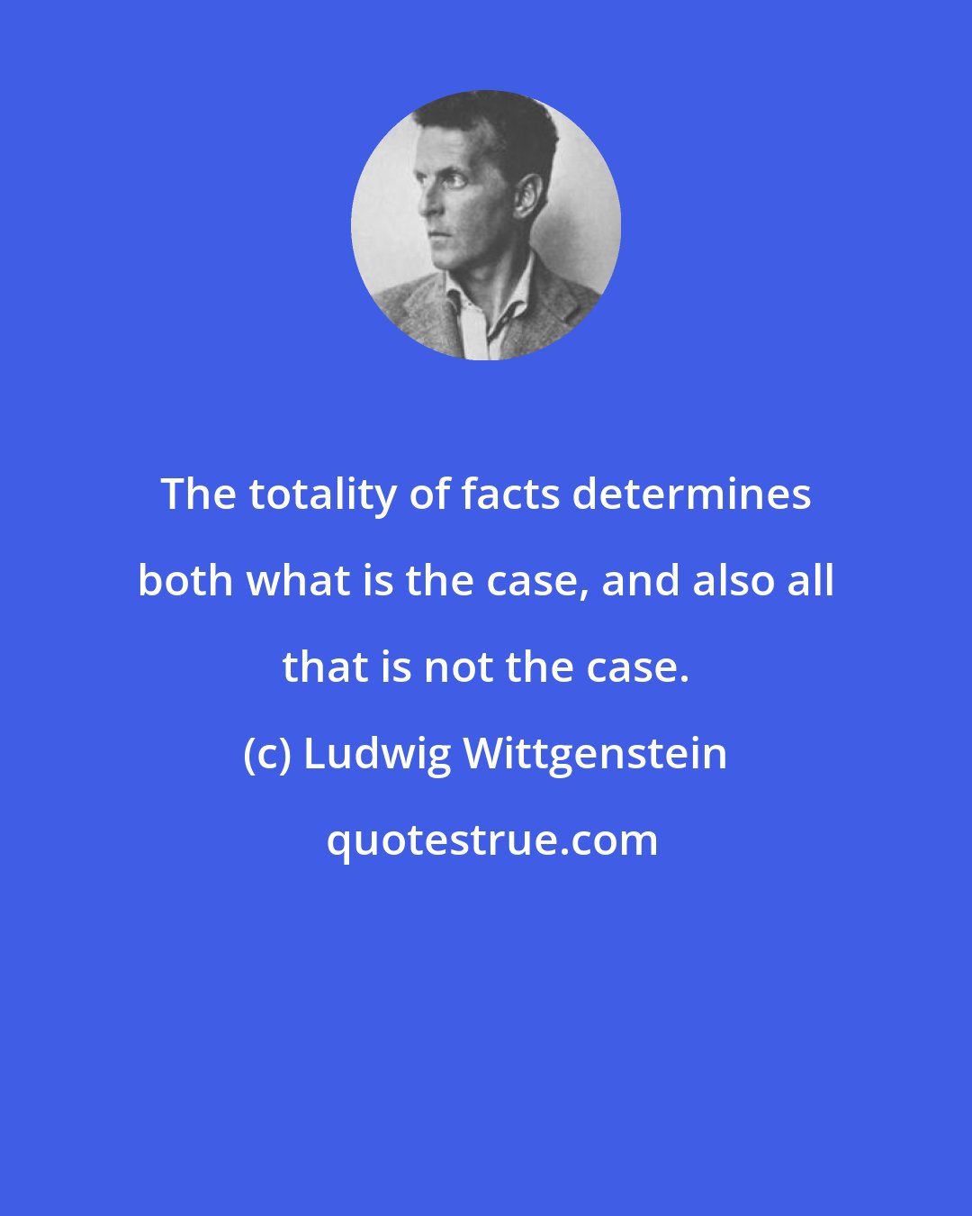 Ludwig Wittgenstein: The totality of facts determines both what is the case, and also all that is not the case.