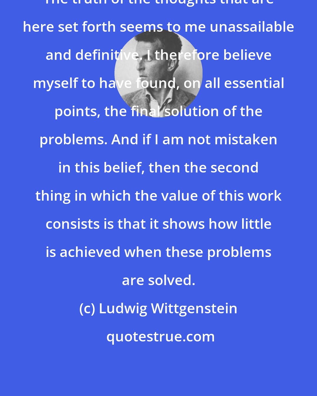 Ludwig Wittgenstein: The truth of the thoughts that are here set forth seems to me unassailable and definitive. I therefore believe myself to have found, on all essential points, the final solution of the problems. And if I am not mistaken in this belief, then the second thing in which the value of this work consists is that it shows how little is achieved when these problems are solved.