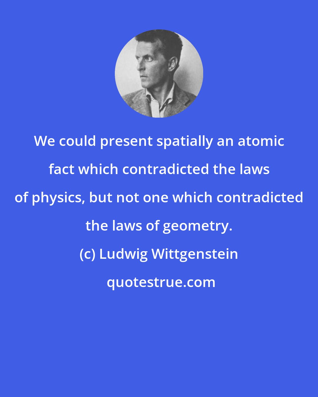 Ludwig Wittgenstein: We could present spatially an atomic fact which contradicted the laws of physics, but not one which contradicted the laws of geometry.