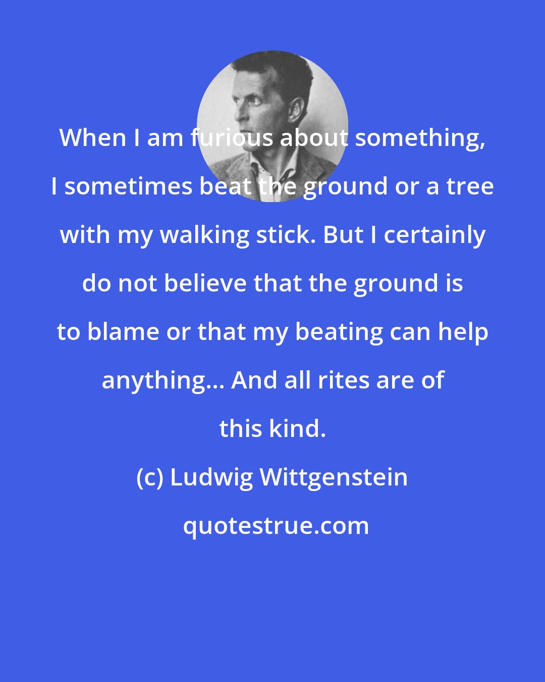 Ludwig Wittgenstein: When I am furious about something, I sometimes beat the ground or a tree with my walking stick. But I certainly do not believe that the ground is to blame or that my beating can help anything... And all rites are of this kind.