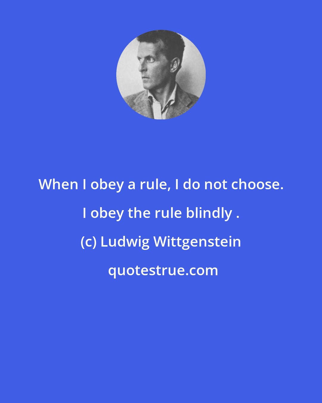 Ludwig Wittgenstein: When I obey a rule, I do not choose. I obey the rule blindly .