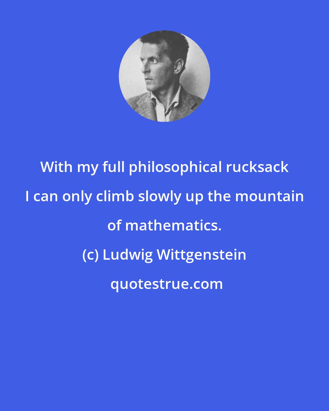 Ludwig Wittgenstein: With my full philosophical rucksack I can only climb slowly up the mountain of mathematics.