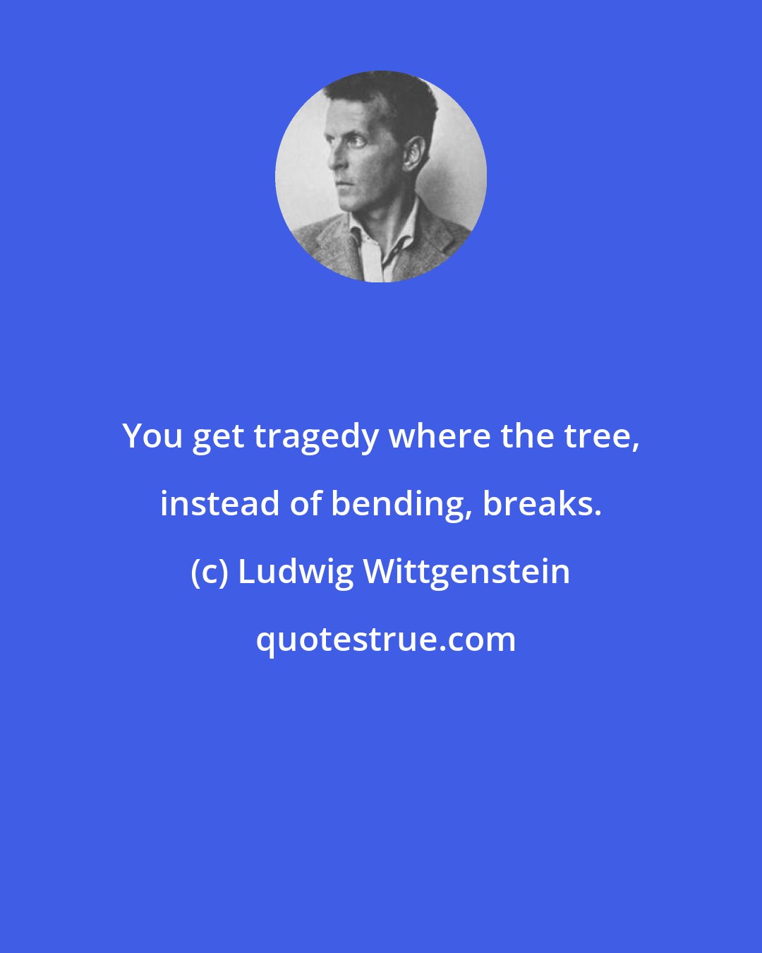 Ludwig Wittgenstein: You get tragedy where the tree, instead of bending, breaks.