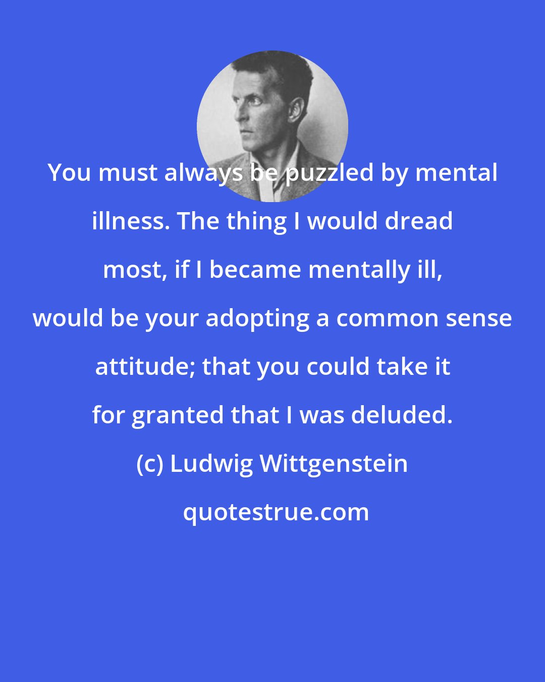 Ludwig Wittgenstein: You must always be puzzled by mental illness. The thing I would dread most, if I became mentally ill, would be your adopting a common sense attitude; that you could take it for granted that I was deluded.