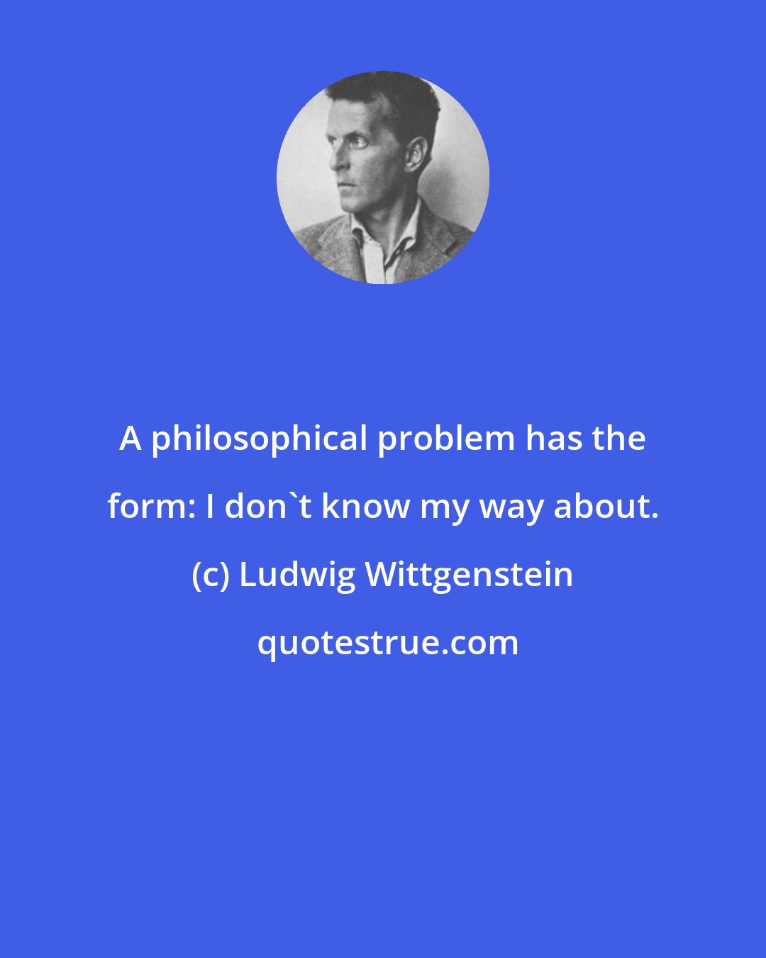 Ludwig Wittgenstein: A philosophical problem has the form: I don't know my way about.