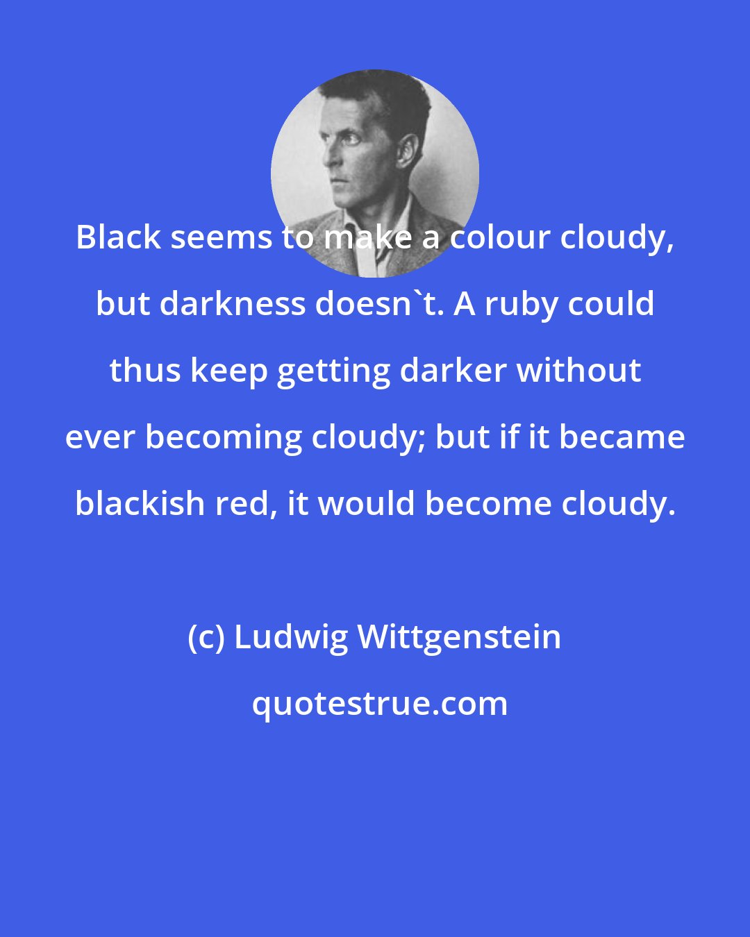 Ludwig Wittgenstein: Black seems to make a colour cloudy, but darkness doesn't. A ruby could thus keep getting darker without ever becoming cloudy; but if it became blackish red, it would become cloudy.