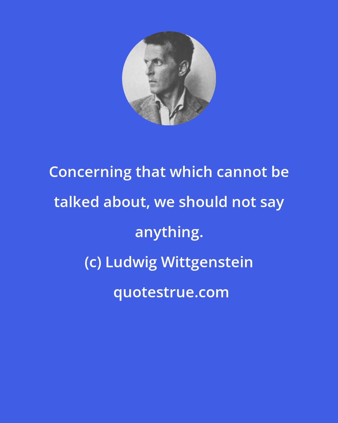 Ludwig Wittgenstein: Concerning that which cannot be talked about, we should not say anything.