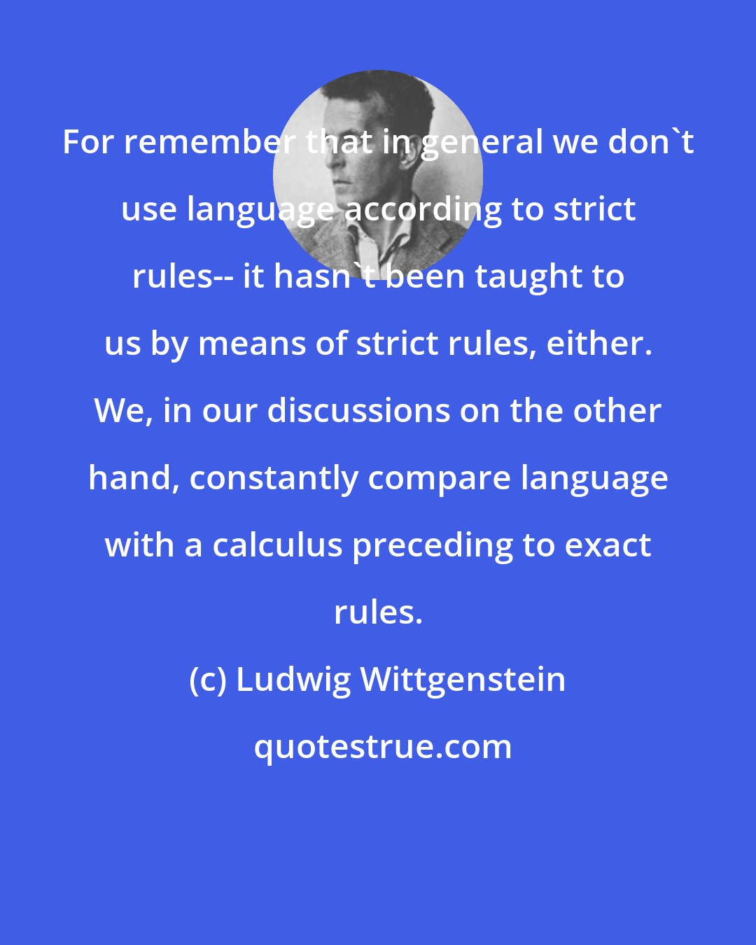 Ludwig Wittgenstein: For remember that in general we don't use language according to strict rules-- it hasn't been taught to us by means of strict rules, either. We, in our discussions on the other hand, constantly compare language with a calculus preceding to exact rules.