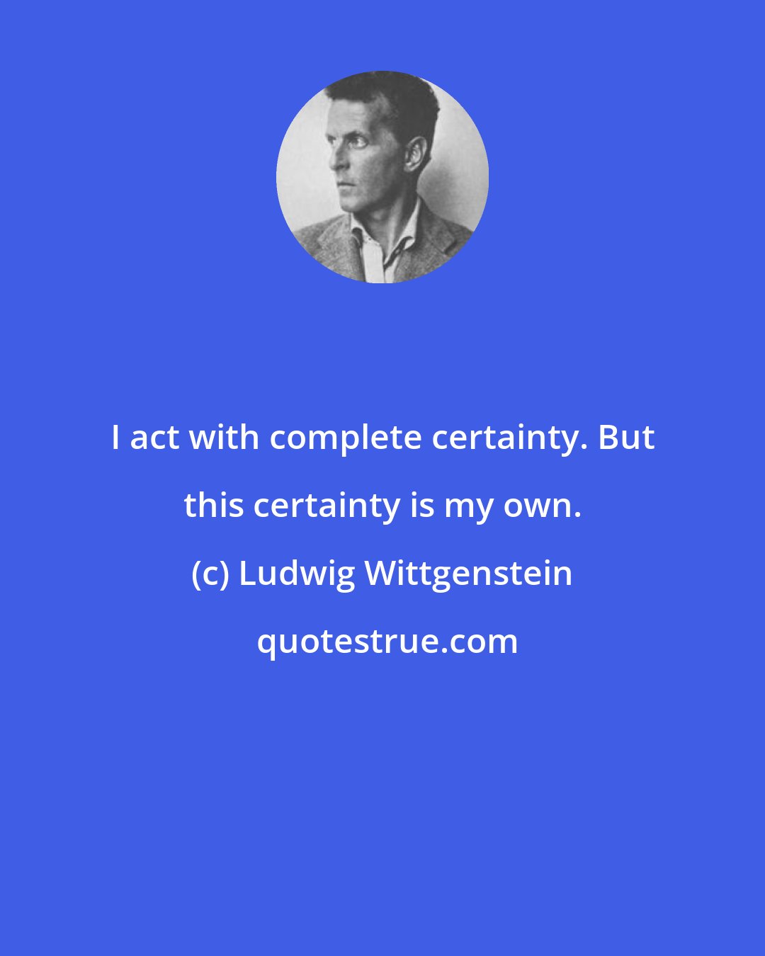 Ludwig Wittgenstein: I act with complete certainty. But this certainty is my own.