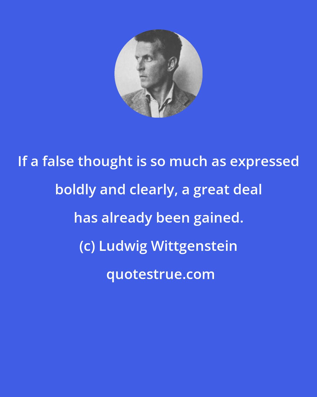 Ludwig Wittgenstein: If a false thought is so much as expressed boldly and clearly, a great deal has already been gained.