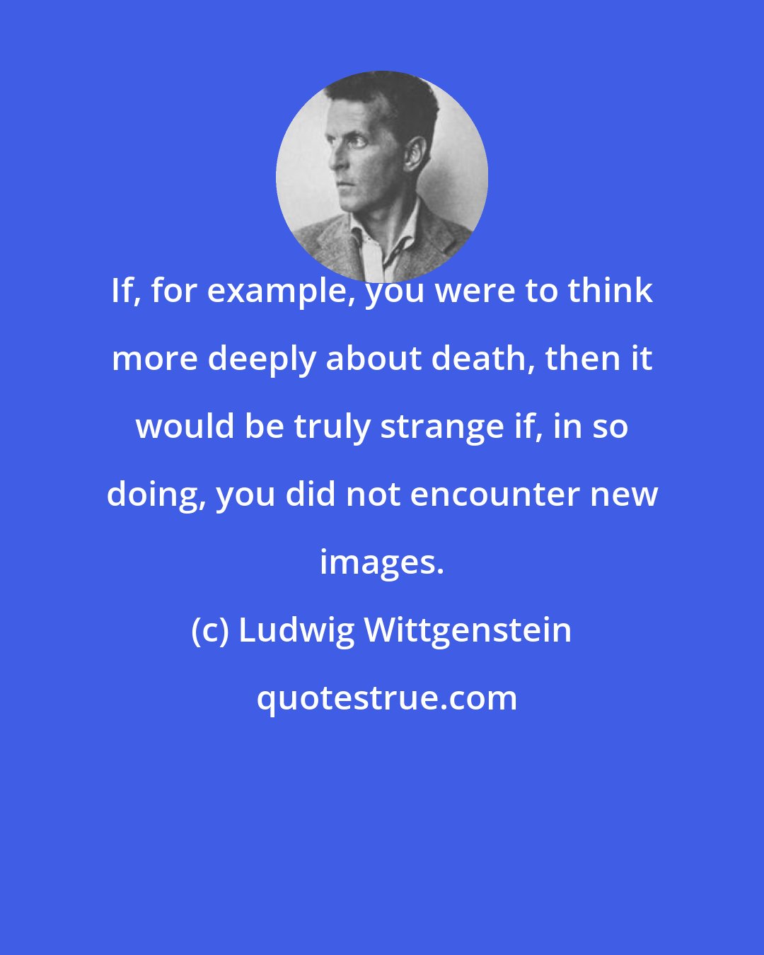 Ludwig Wittgenstein: If, for example, you were to think more deeply about death, then it would be truly strange if, in so doing, you did not encounter new images.