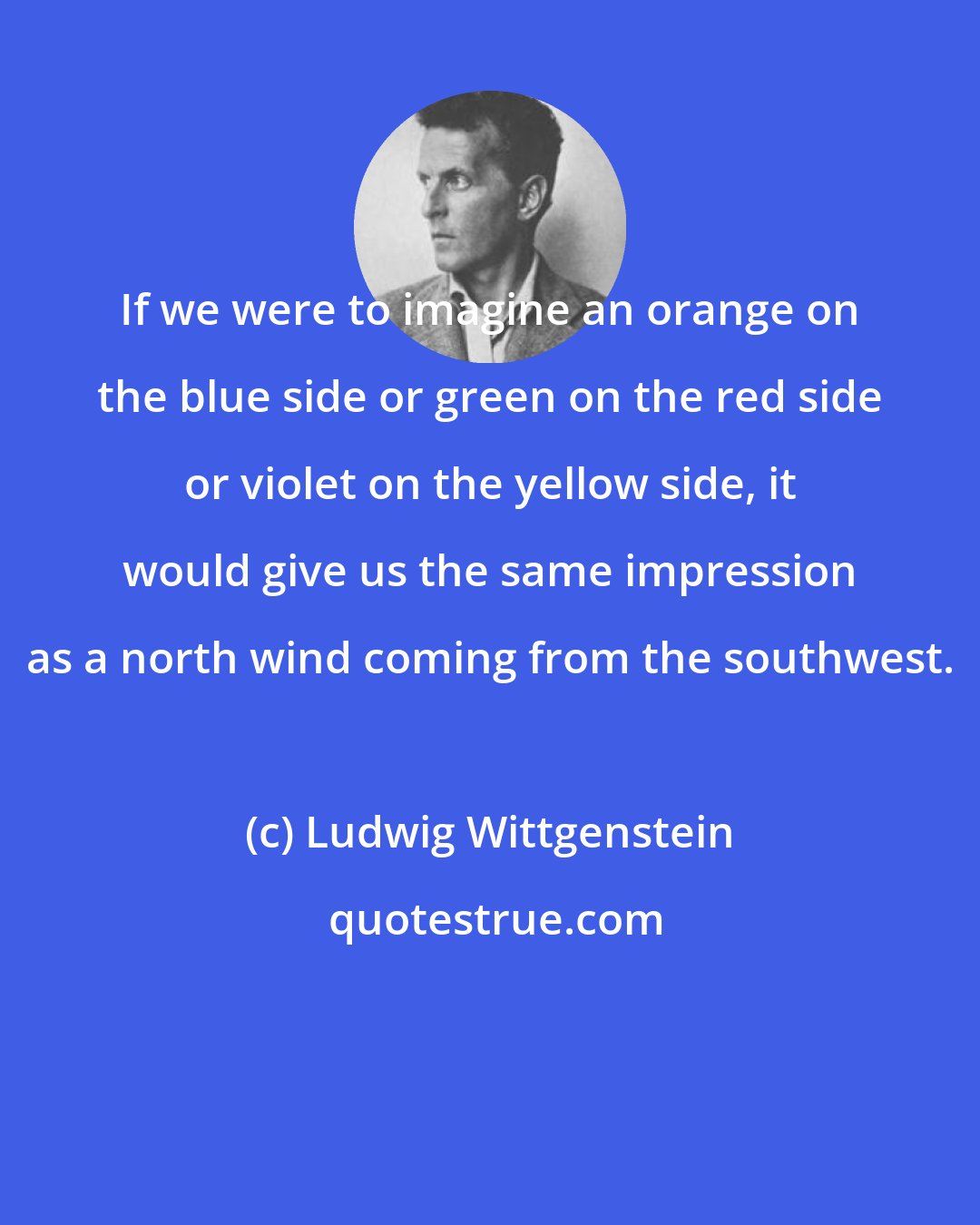 Ludwig Wittgenstein: If we were to imagine an orange on the blue side or green on the red side or violet on the yellow side, it would give us the same impression as a north wind coming from the southwest.